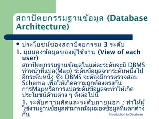 สถาปัต ยกรรมฐานข้อ มูล (Database
Architecture)
 ประโยชน์ข องสถาปัต ยกรรม

3 ระดับ
1. มุม มองข้อ มูล ของผู้ใ ช้ง าน (View of each
user)
สถาปัตยกรรมฐาȨ้อมูลในแต่ละระดับจะมี DBMS
ทำาหน้าทีแปล(Map) ระดับข้อมูลจากระดับหนึงไป
่
่
อีกระดับหนึง ซึ่ง DBMS จะต้องมีการตรวจสอบ
่
Schema เพื่อให้เกิดความถูกต้องตรงกัน
การMapหรือการแปลระดับข้อมูลจะทำาให้เกิด
ประโยชน์ด้านต่าง ๆ ดังต่อไปนี้
1. ระดับ ความคิด และระดับ ภายนอก : ทำาให้ผู้
ใช้งานฐาȨ้อมูลสามารถมีมมมองข้อมูลที่แตกต่าง
ุ
Introduction to Database
กัน

 