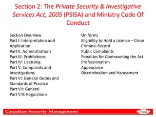 Section 2: The Private Security & Investigative
Services Act, 2005 (PSISA) and Ministry Code Of
Conduct
Section Overview
Part I: Interpretation and
Application
Part II: Administrations
Part III: Prohibitions
Part IV: Licensing
Part V: Complaints and
Investigations
Part VI: General Duties and
Standards of Practice
Part VII: General
Part VIII: Regulations

Uniforms
Eligibility to Hold a Licence – Clean
Criminal Record
Public Complaints
Penalties for Contravening the Act
Professionalism
Appearance
Discrimination and Harassment

 