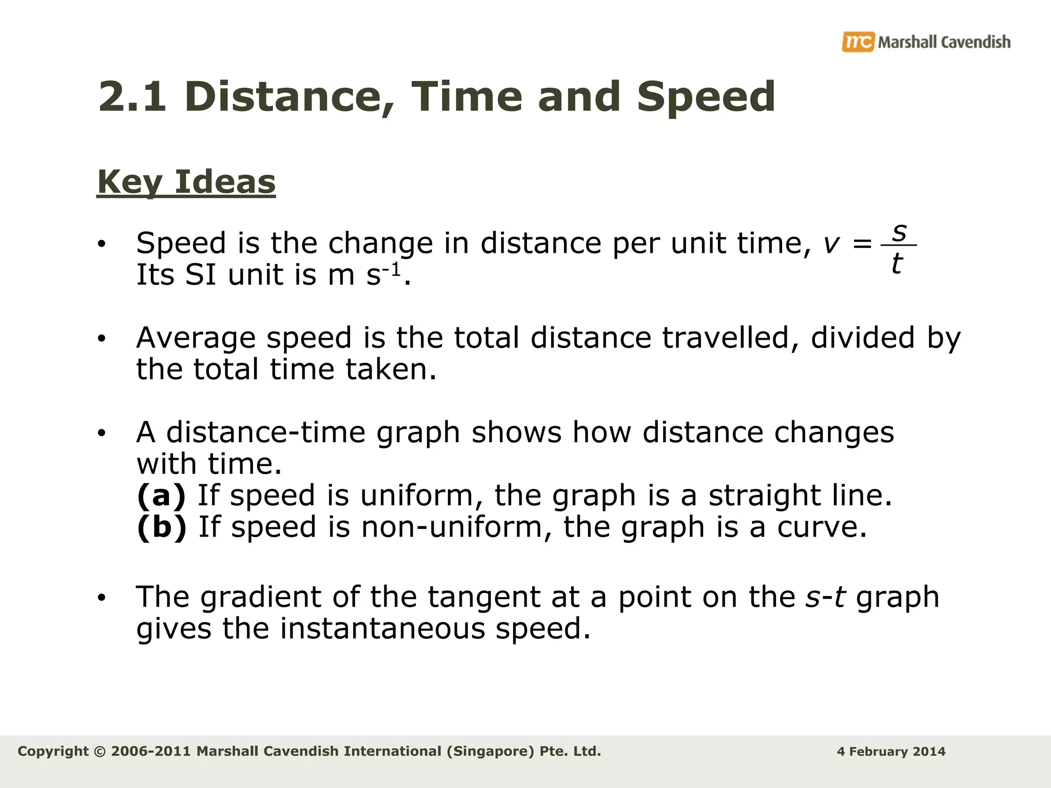 2.1 Distance, Time and Speed
Key Ideas
• Speed is the change in distance per unit time, v = s
t
Its SI unit is m s-1.
• Average speed is the total distance travelled, divided by
the total time taken.
• A distance-time graph shows how distance changes
with time.
(a) If speed is uniform, the graph is a straight line.
(b) If speed is non-uniform, the graph is a curve.
• The gradient of the tangent at a point on the s-t graph
gives the instantaneous speed.

Copyright © 2006-2011 Marshall Cavendish International (Singapore) Pte. Ltd.

4 February 2014

 