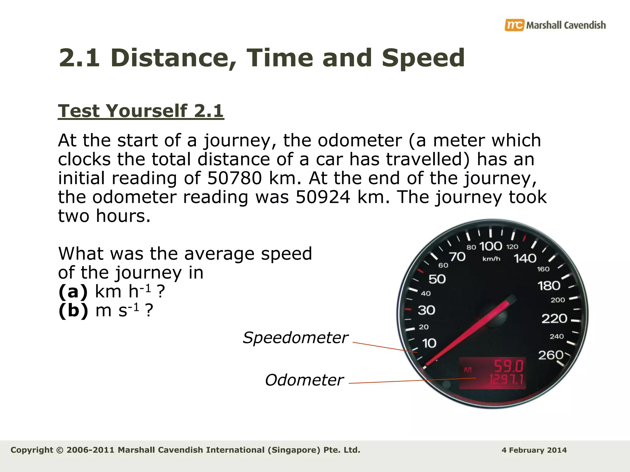2.1 Distance, Time and Speed
Test Yourself 2.1
At the start of a journey, the odometer (a meter which
clocks the total distance of a car has travelled) has an
initial reading of 50780 km. At the end of the journey,
the odometer reading was 50924 km. The journey took
two hours.
What was the average speed
of the journey in
(a) km h-1 ?
(b) m s-1 ?
Speedometer
Odometer

Copyright © 2006-2011 Marshall Cavendish International (Singapore) Pte. Ltd.

4 February 2014

 