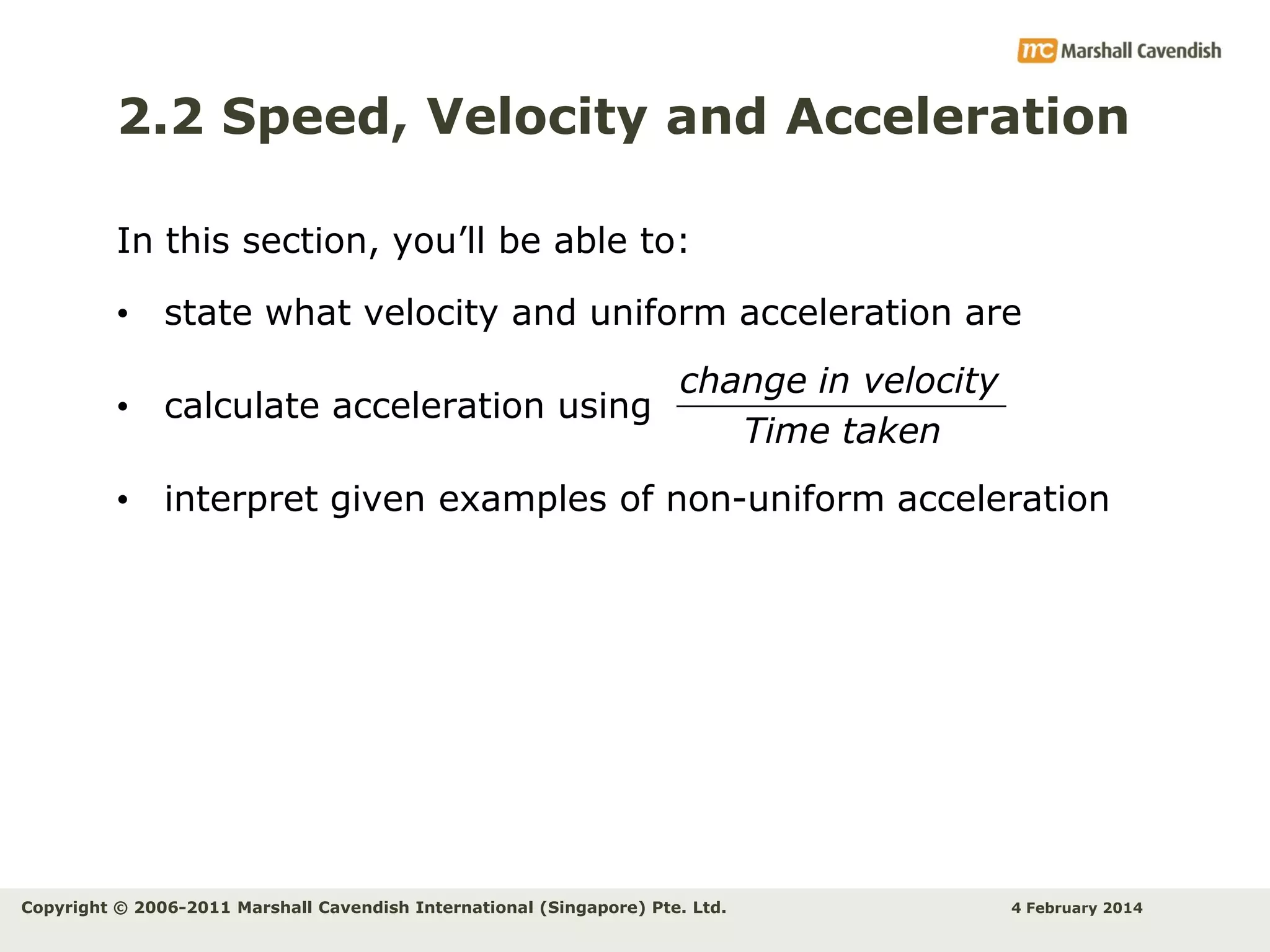 2.2 Speed, Velocity and Acceleration
In this section, you’ll be able to:
• state what velocity and uniform acceleration are
change in velocity
• calculate acceleration using
Time taken
• interpret given examples of non-uniform acceleration

Copyright © 2006-2011 Marshall Cavendish International (Singapore) Pte. Ltd.

4 February 2014

 