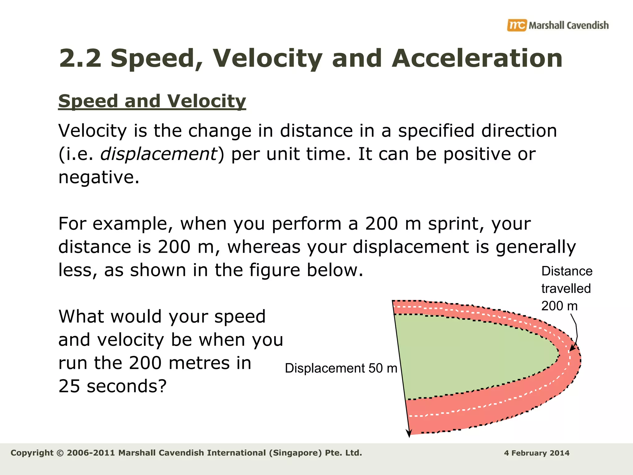 2.2 Speed, Velocity and Acceleration
Speed and Velocity
Velocity is the change in distance in a specified direction
(i.e. displacement) per unit time. It can be positive or
negative.
For example, when you perform a 200 m sprint, your
distance is 200 m, whereas your displacement is generally
Distance
less, as shown in the figure below.
What would your speed
and velocity be when you
run the 200 metres in
Displacement 50 m
25 seconds?

Copyright © 2006-2011 Marshall Cavendish International (Singapore) Pte. Ltd.

travelled
200 m

4 February 2014

 
