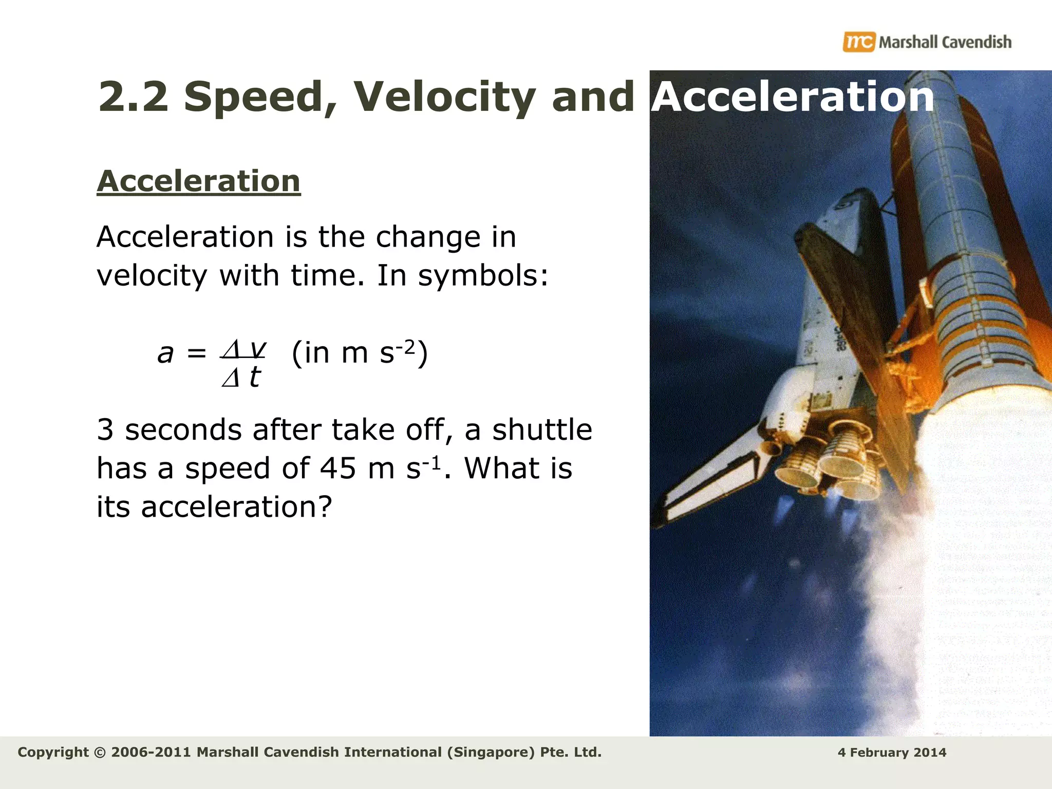 2.2 Speed, Velocity and Acceleration
Acceleration
Acceleration is the change in
velocity with time. In symbols:

a =  v (in m s-2)
t
3 seconds after take off, a shuttle
has a speed of 45 m s-1. What is
its acceleration?

Copyright © 2006-2011 Marshall Cavendish International (Singapore) Pte. Ltd.

4 February 2014

 