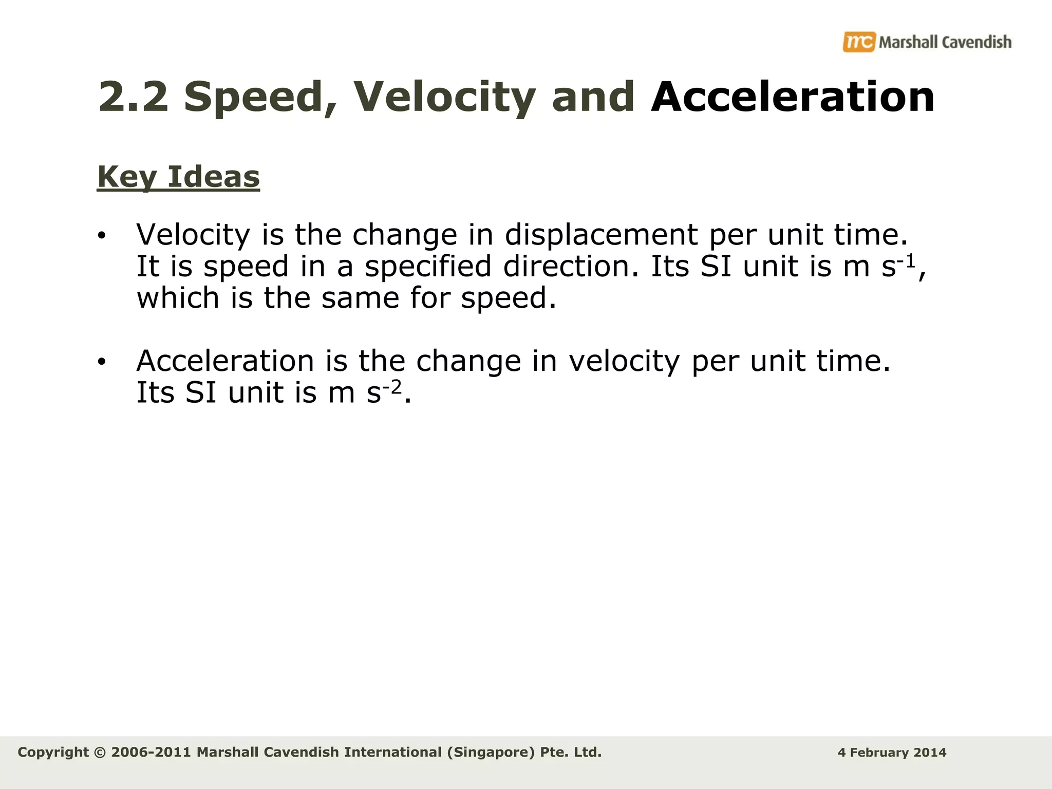2.2 Speed, Velocity and Acceleration
Key Ideas
• Velocity is the change in displacement per unit time.
It is speed in a specified direction. Its SI unit is m s-1,
which is the same for speed.
• Acceleration is the change in velocity per unit time.
Its SI unit is m s-2.

Copyright © 2006-2011 Marshall Cavendish International (Singapore) Pte. Ltd.

4 February 2014

 