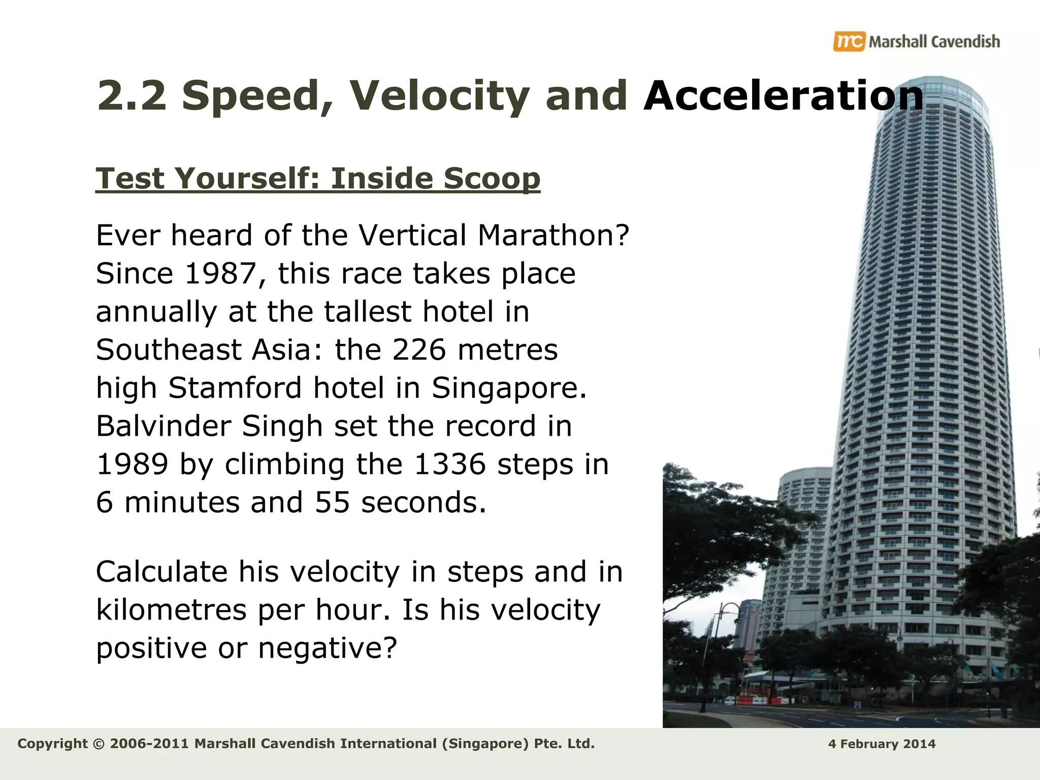 2.2 Speed, Velocity and Acceleration
Test Yourself: Inside Scoop
Ever heard of the Vertical Marathon?
Since 1987, this race takes place
annually at the tallest hotel in
Southeast Asia: the 226 metres
high Stamford hotel in Singapore.
Balvinder Singh set the record in
1989 by climbing the 1336 steps in
6 minutes and 55 seconds.
Calculate his velocity in steps and in
kilometres per hour. Is his velocity
positive or negative?
Copyright © 2006-2011 Marshall Cavendish International (Singapore) Pte. Ltd.

4 February 2014

 