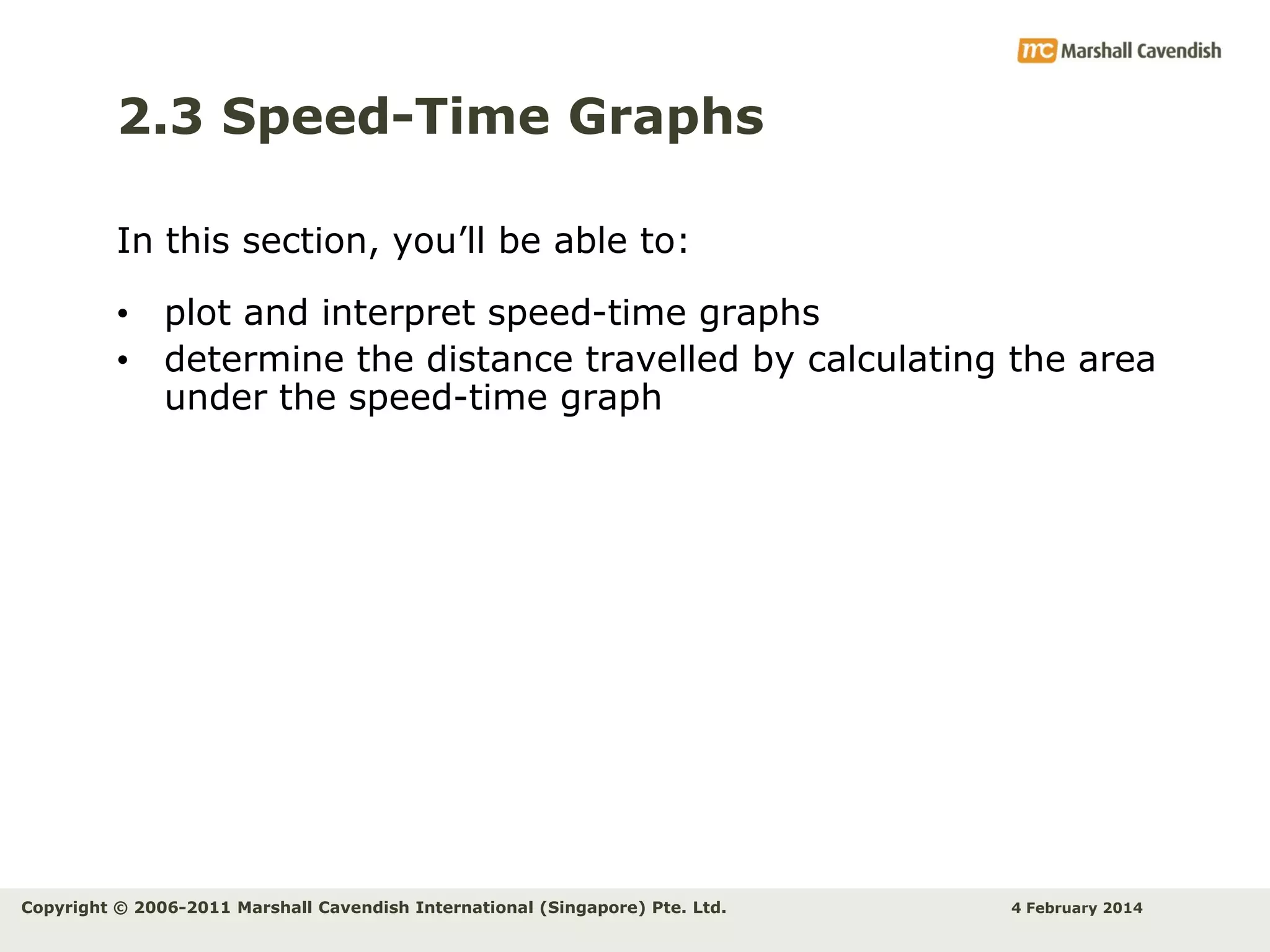 2.3 Speed-Time Graphs
In this section, you’ll be able to:
• plot and interpret speed-time graphs
• determine the distance travelled by calculating the area
under the speed-time graph

Copyright © 2006-2011 Marshall Cavendish International (Singapore) Pte. Ltd.

4 February 2014

 