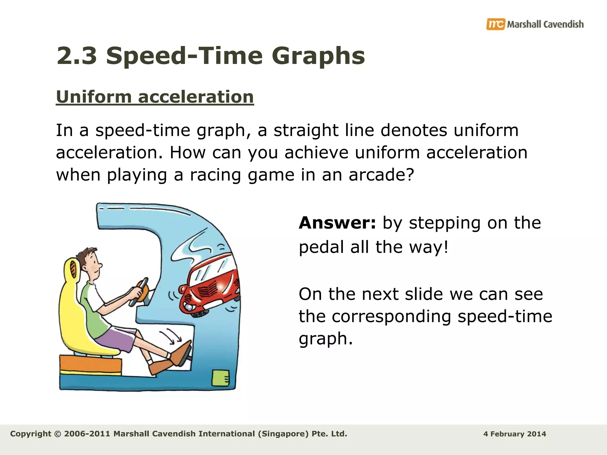 2.3 Speed-Time Graphs
Uniform acceleration
In a speed-time graph, a straight line denotes uniform
acceleration. How can you achieve uniform acceleration
when playing a racing game in an arcade?
Answer: by stepping on the
pedal all the way!
On the next slide we can see
the corresponding speed-time
graph.

Copyright © 2006-2011 Marshall Cavendish International (Singapore) Pte. Ltd.

4 February 2014

 
