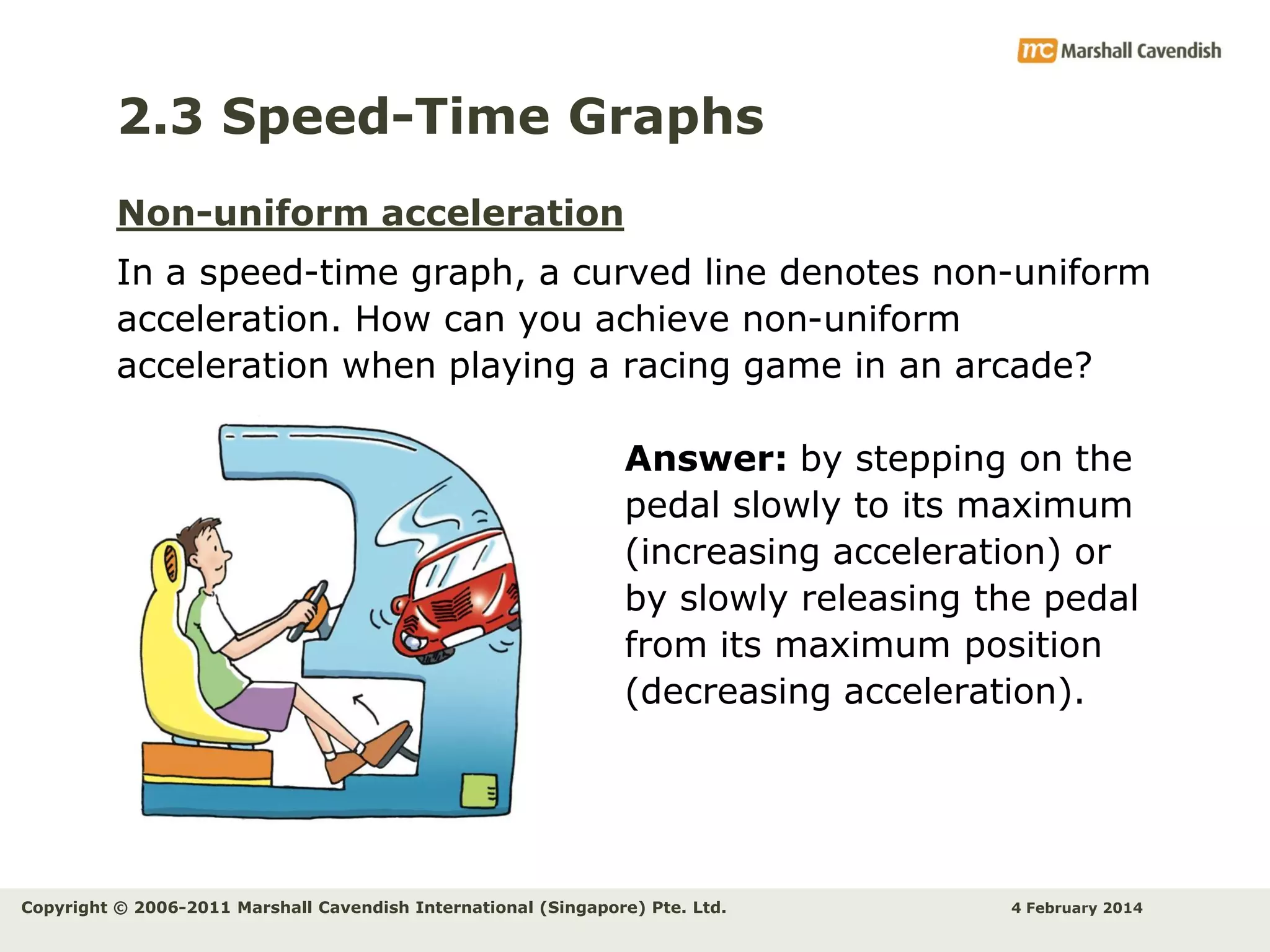 2.3 Speed-Time Graphs
Non-uniform acceleration
In a speed-time graph, a curved line denotes non-uniform
acceleration. How can you achieve non-uniform
acceleration when playing a racing game in an arcade?
Answer: by stepping on the
pedal slowly to its maximum
(increasing acceleration) or
by slowly releasing the pedal
from its maximum position
(decreasing acceleration).

Copyright © 2006-2011 Marshall Cavendish International (Singapore) Pte. Ltd.

4 February 2014

 