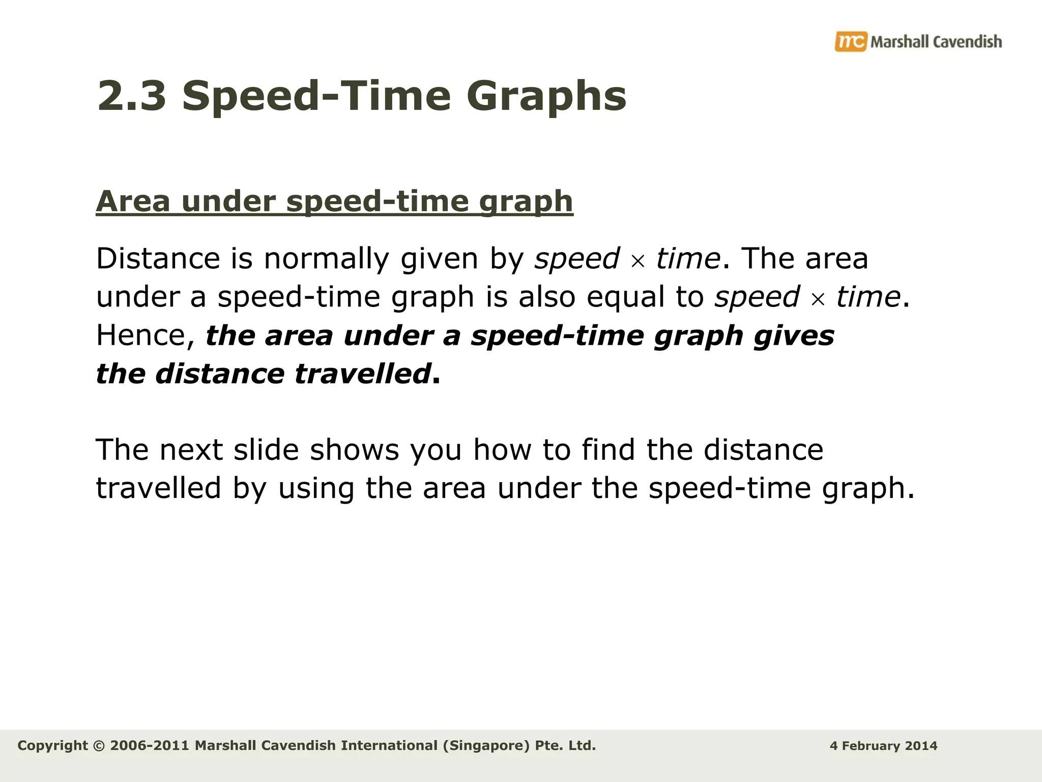 2.3 Speed-Time Graphs
Area under speed-time graph

Distance is normally given by speed  time. The area
under a speed-time graph is also equal to speed  time.
Hence, the area under a speed-time graph gives
the distance travelled.
The next slide shows you how to find the distance
travelled by using the area under the speed-time graph.

Copyright © 2006-2011 Marshall Cavendish International (Singapore) Pte. Ltd.

4 February 2014

 