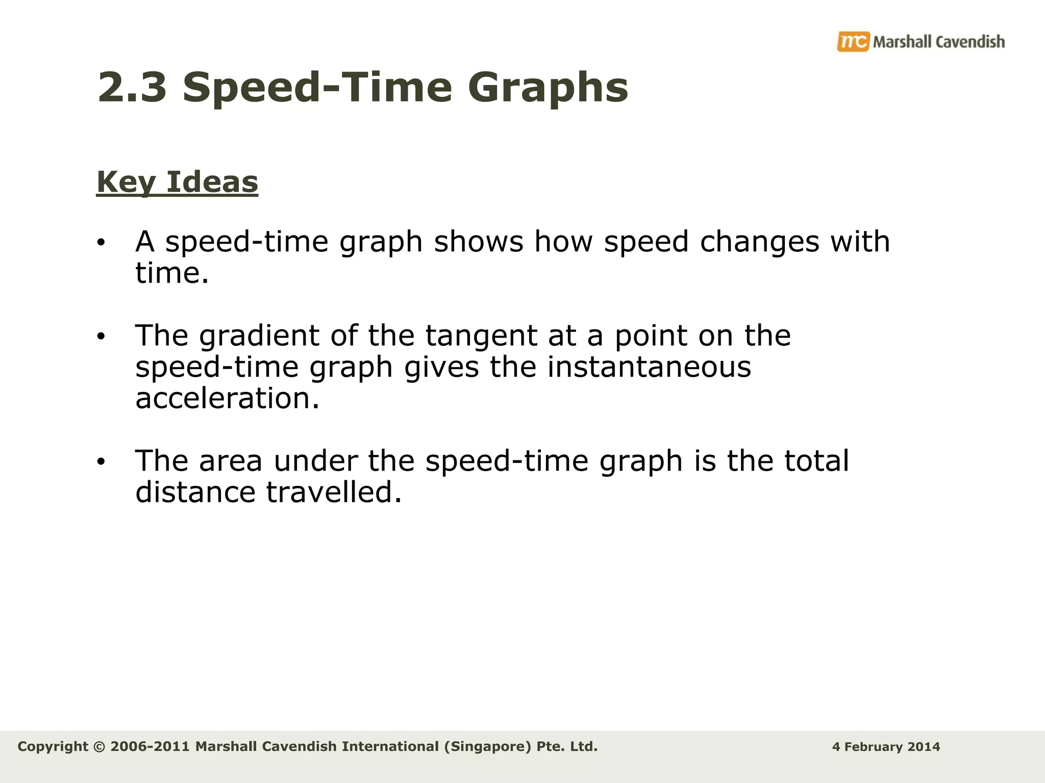 2.3 Speed-Time Graphs
Key Ideas
• A speed-time graph shows how speed changes with
time.
• The gradient of the tangent at a point on the
speed-time graph gives the instantaneous
acceleration.
• The area under the speed-time graph is the total
distance travelled.

Copyright © 2006-2011 Marshall Cavendish International (Singapore) Pte. Ltd.

4 February 2014

 
