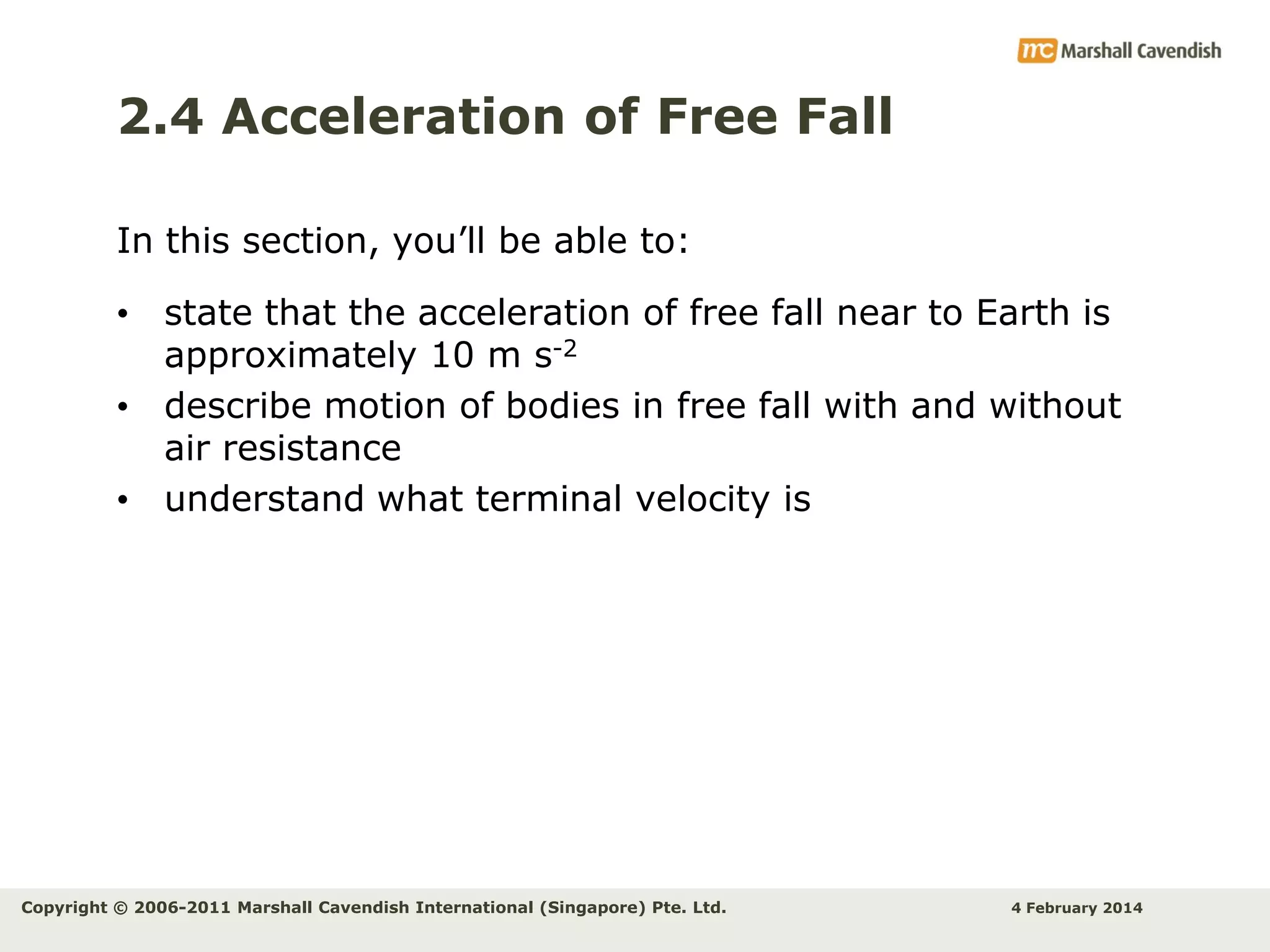 2.4 Acceleration of Free Fall
In this section, you’ll be able to:
• state that the acceleration of free fall near to Earth is
approximately 10 m s-2
• describe motion of bodies in free fall with and without
air resistance
• understand what terminal velocity is

Copyright © 2006-2011 Marshall Cavendish International (Singapore) Pte. Ltd.

4 February 2014

 