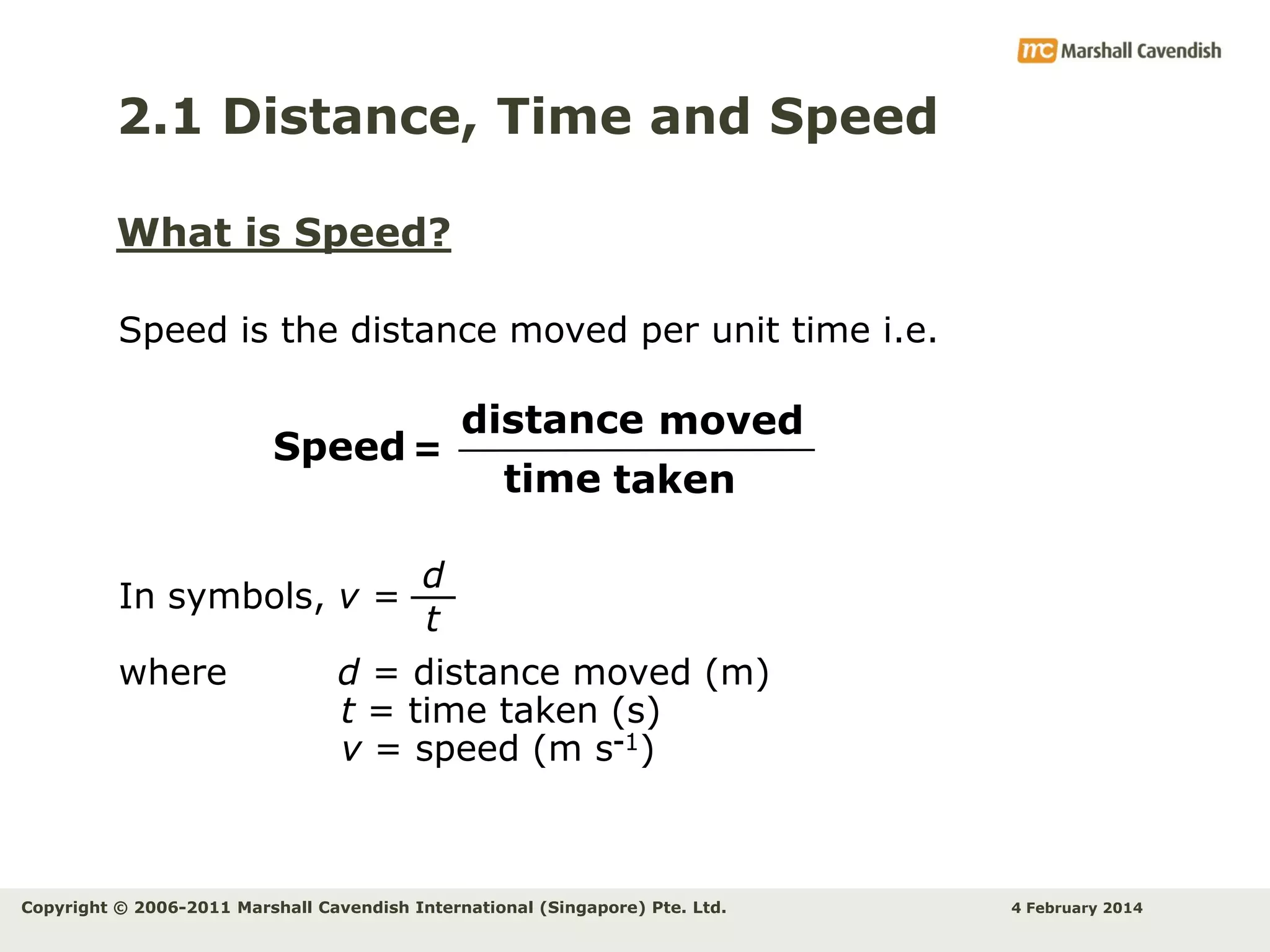 2.1 Distance, Time and Speed
What is Speed?
Speed is the distance moved per unit time i.e.

Speed =

In symbols, v =
where

distance moved
time taken

d
t

d = distance moved (m)
t = time taken (s)
v = speed (m s-1)

Copyright © 2006-2011 Marshall Cavendish International (Singapore) Pte. Ltd.

4 February 2014

 