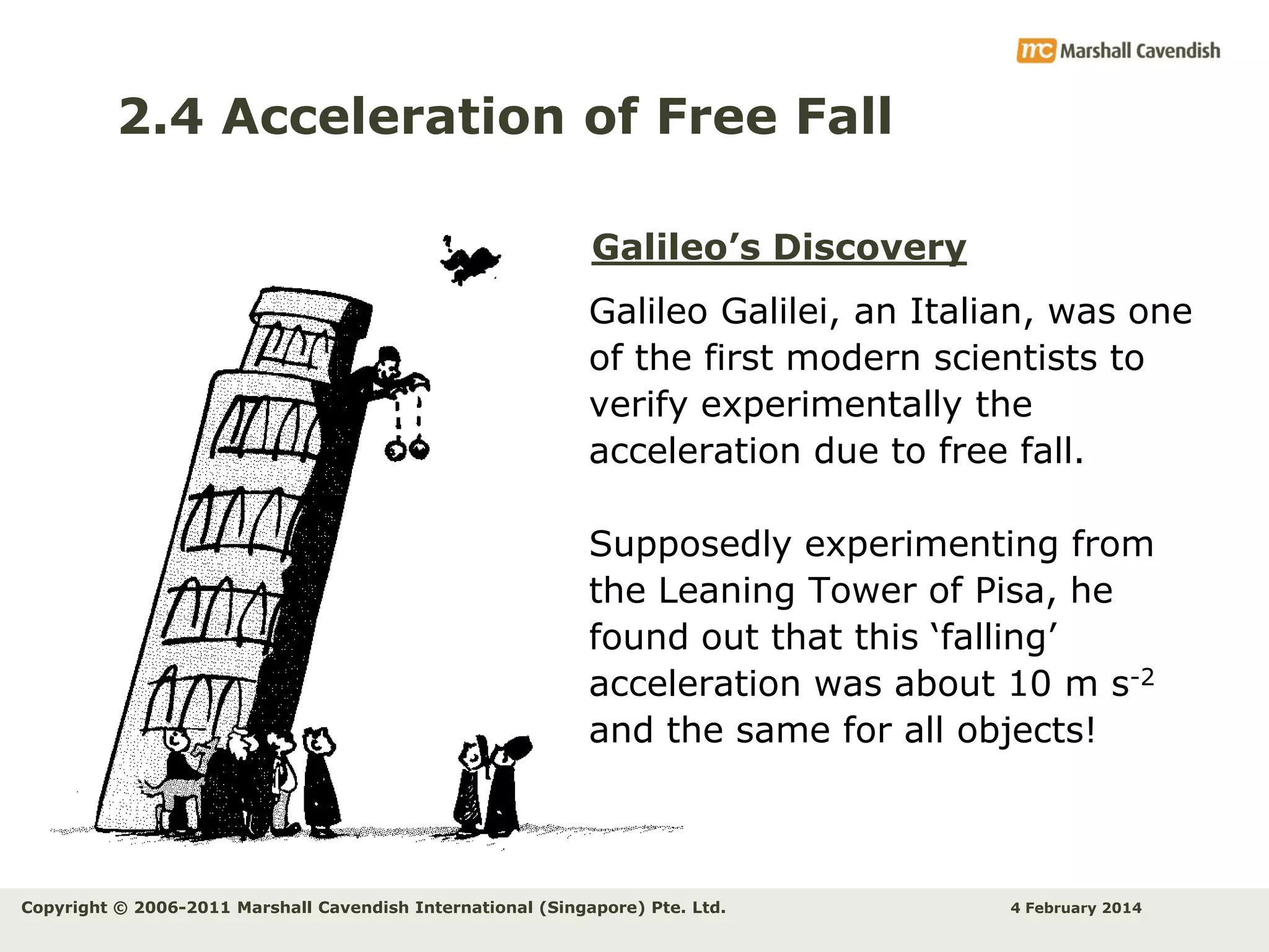 2.4 Acceleration of Free Fall
Galileo’s Discovery
Galileo Galilei, an Italian, was one
of the first modern scientists to
verify experimentally the
acceleration due to free fall.
Supposedly experimenting from
the Leaning Tower of Pisa, he
found out that this ‘falling’
acceleration was about 10 m s-2
and the same for all objects!

Copyright © 2006-2011 Marshall Cavendish International (Singapore) Pte. Ltd.

4 February 2014

 