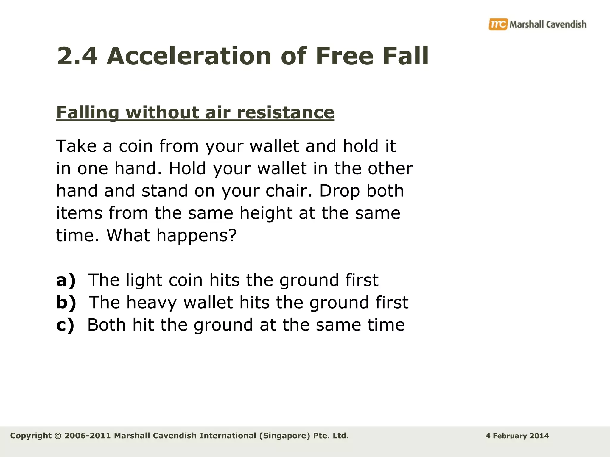2.4 Acceleration of Free Fall
Falling without air resistance
Take a coin from your wallet and hold it
in one hand. Hold your wallet in the other
hand and stand on your chair. Drop both
items from the same height at the same
time. What happens?
a) The light coin hits the ground first
b) The heavy wallet hits the ground first
c) Both hit the ground at the same time

Copyright © 2006-2011 Marshall Cavendish International (Singapore) Pte. Ltd.

4 February 2014

 