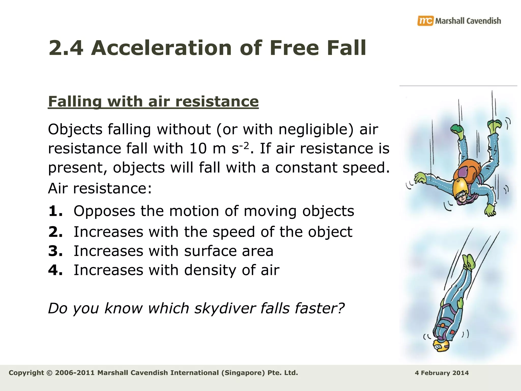 2.4 Acceleration of Free Fall
Falling with air resistance

Objects falling without (or with negligible) air
resistance fall with 10 m s-2. If air resistance is
present, objects will fall with a constant speed.
Air resistance:
1.
2.
3.
4.

Opposes the motion of moving objects
Increases with the speed of the object
Increases with surface area
Increases with density of air

Do you know which skydiver falls faster?

Copyright © 2006-2011 Marshall Cavendish International (Singapore) Pte. Ltd.

4 February 2014

 