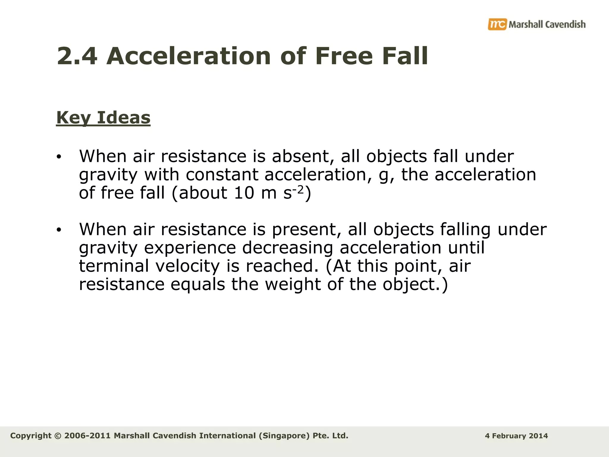 2.4 Acceleration of Free Fall
Key Ideas

• When air resistance is absent, all objects fall under
gravity with constant acceleration, g, the acceleration
of free fall (about 10 m s-2)
• When air resistance is present, all objects falling under
gravity experience decreasing acceleration until
terminal velocity is reached. (At this point, air
resistance equals the weight of the object.)

Copyright © 2006-2011 Marshall Cavendish International (Singapore) Pte. Ltd.

4 February 2014

 