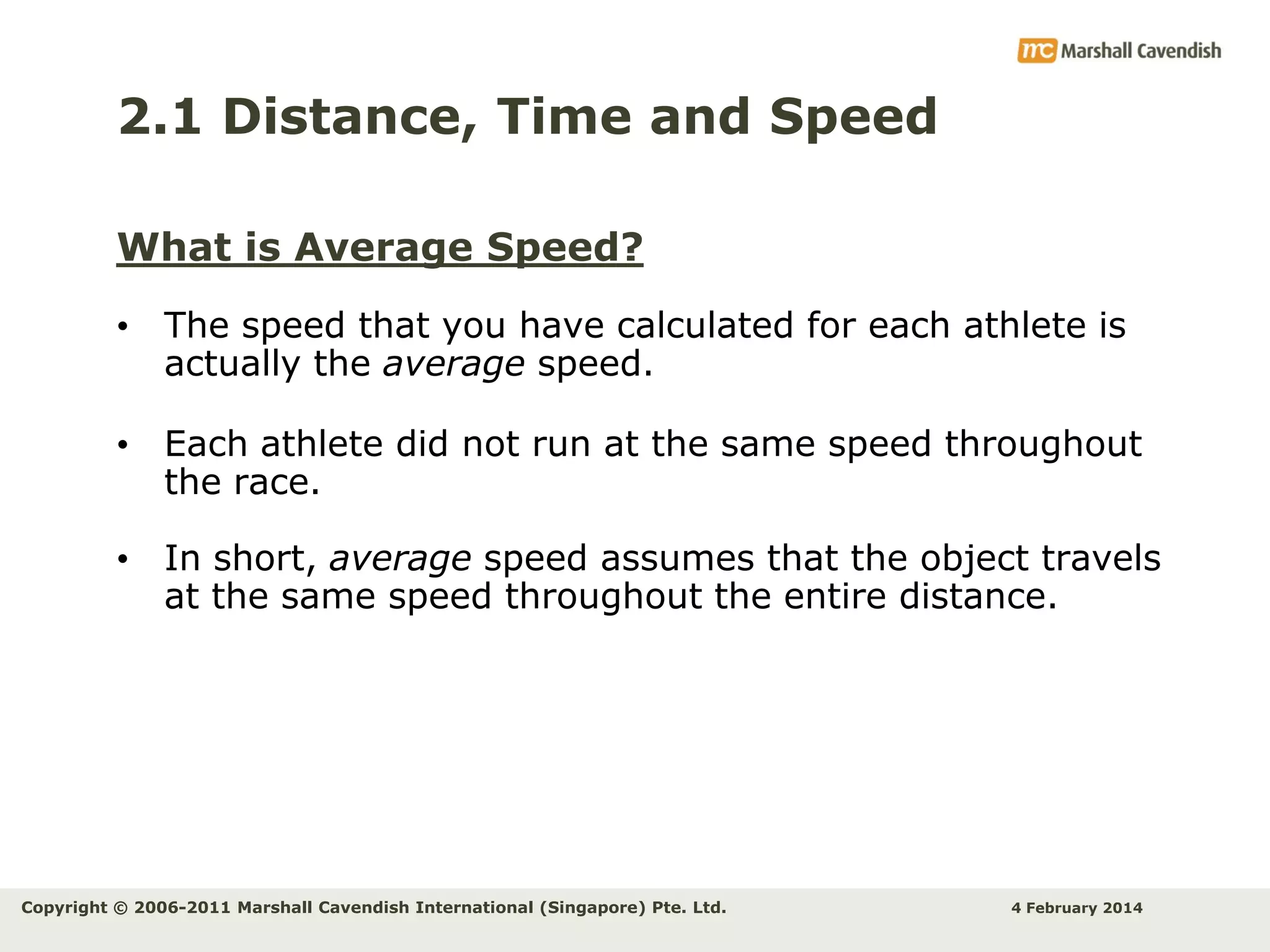 2.1 Distance, Time and Speed
What is Average Speed?
• The speed that you have calculated for each athlete is
actually the average speed.
• Each athlete did not run at the same speed throughout
the race.

• In short, average speed assumes that the object travels
at the same speed throughout the entire distance.

Copyright © 2006-2011 Marshall Cavendish International (Singapore) Pte. Ltd.

4 February 2014

 