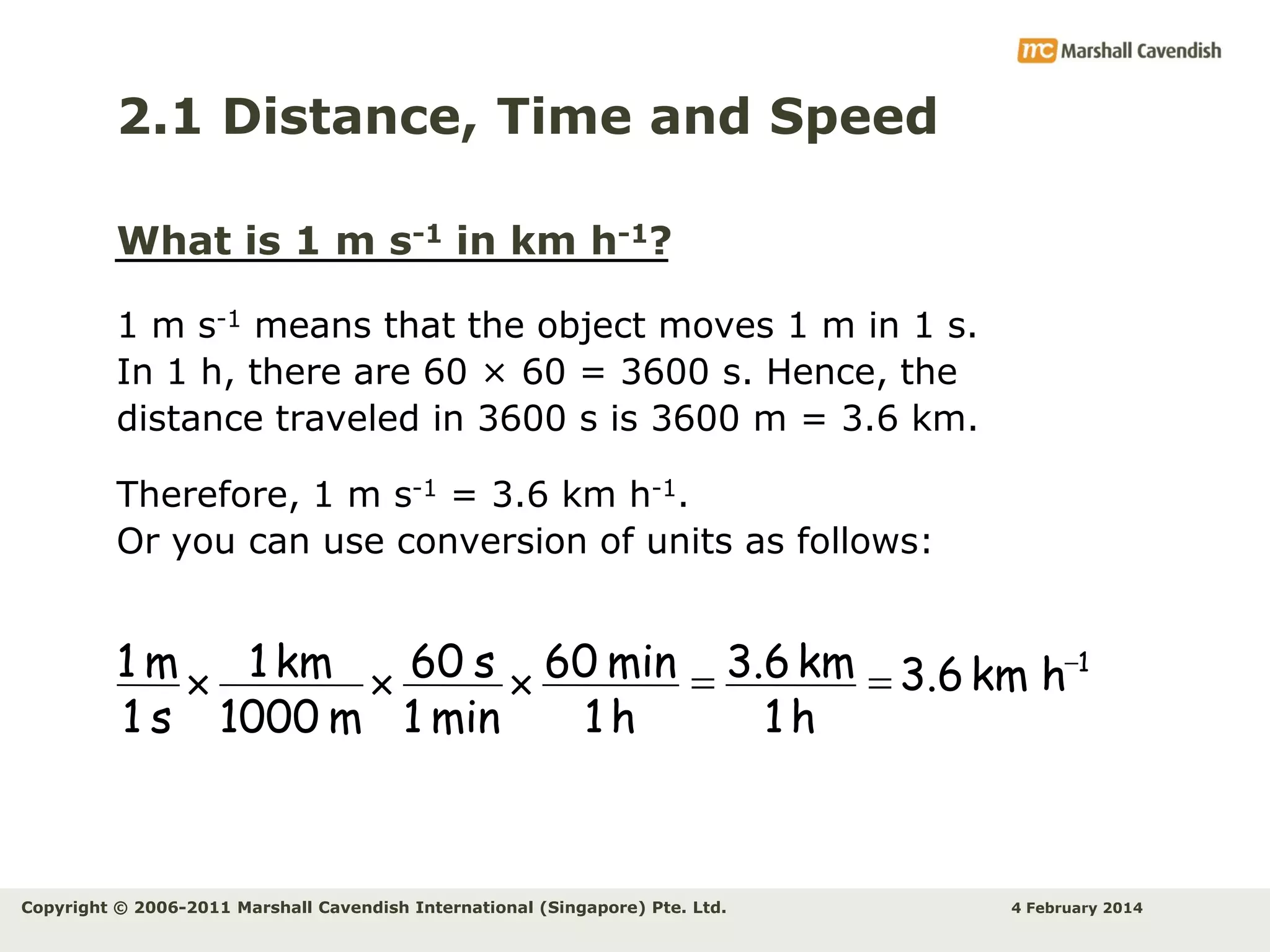 2.1 Distance, Time and Speed
What is 1 m s-1 in km h-1?
1 m s-1 means that the object moves 1 m in 1 s.
In 1 h, there are 60 × 60 = 3600 s. Hence, the
distance traveled in 3600 s is 3600 m = 3.6 km.
Therefore, 1 m s-1 = 3.6 km h-1.
Or you can use conversion of units as follows:

1 m  1 km  60 s  60 min = 3.6 km = 3.6 km h-1
1 s 1000 m 1 min
1h
1h

Copyright © 2006-2011 Marshall Cavendish International (Singapore) Pte. Ltd.

4 February 2014

 