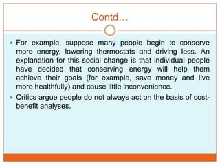 Contd…
 For example, suppose many people begin to conserve
more energy, lowering thermostats and driving less. An
explanation for this social change is that individual people
have decided that conserving energy will help them
achieve their goals (for example, save money and live
more healthfully) and cause little inconvenience.
 Critics argue people do not always act on the basis of cost-
benefit analyses.
 