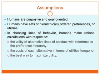 Assumptions
 Humans are purposive and goal oriented.
 Humans have sets of hierarchically ordered preferences, or
utilities.
 In choosing lines of behavior, humans make rational
calculations with respect to:
 the utility of alternative lines of conduct with reference to
the preference hierarchy
 the costs of each alternative in terms of utilities foregone
 the best way to maximize utility.
 