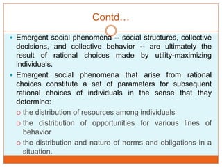 Contd…
 Emergent social phenomena -- social structures, collective
decisions, and collective behavior -- are ultimately the
result of rational choices made by utility-maximizing
individuals.
 Emergent social phenomena that arise from rational
choices constitute a set of parameters for subsequent
rational choices of individuals in the sense that they
determine:
 the distribution of resources among individuals
 the distribution of opportunities for various lines of
behavior
 the distribution and nature of norms and obligations in a
situation.
 