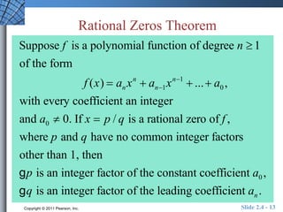 Rational Zeros Theorem 
Suppose f is a polynomial function of degree n  1 
of the form 
f (x)  anxn  an1xn1  ...  a0 , 
with every coefficient an integer 
and a0  0. If x  p / q is a rational zero of f , 
where p and q have no common integer factors 
other than 1, then 
g p is an integer factor of the constant coefficient a0 , 
g q is an integer factor of the leading coefficient an . 
Copyright © 2011 Pearson, Inc. Slide 2.4 - 13 
 