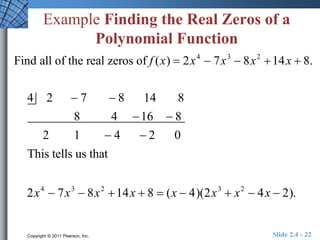 Example Finding the Real Zeros of a 
Polynomial Function 
Find all of the real zeros of f (x)  2x4  7x3  8x2 14x  8. 
4 2  7  8 14 8 
8 4 16  8 
2 1  4  2 0 
This tells us that 
2x4  7x3  8x2 14x  8  (x  4)(2x3  x2  4x  2). 
Copyright © 2011 Pearson, Inc. Slide 2.4 - 22 
 