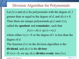 Division Algorithm for Polynomials 
Let f (x) and d(x) be polynomials with the degree of f 
greater than or equal to the degree of d, and d(x)  0. 
Then there are unique polynomials q(x) and r(x), 
called the quotient and remainder, such that 
f (x)  d(x)  q(x)  r(x) 
where either r(x)  0 or the degree of r is less than the 
degree of d. 
The function f (x) in the division algorithm is the 
dividend, and d(x) is the divisor. 
If r(x)  0, we say d(x) divides evenly into f (x). 
Copyright © 2011 Pearson, Inc. Slide 2.4 - 3 
 