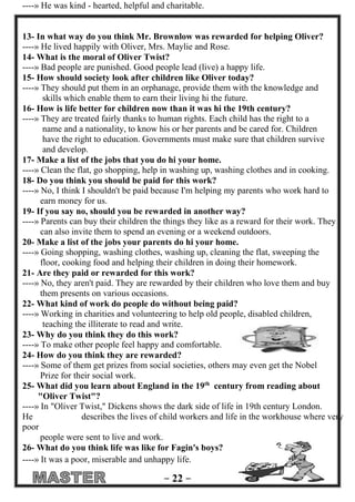 - 00 - 
----» He was kind - hearted, helpful and charitable. 
13- In what way do you think Mr. Brownlow was rewarded for helping Oliver? 
----» He lived happily with Oliver, Mrs. Maylie and Rose. 
14- What is the moral of Oliver Twist? 
----» Bad people are punished. Good people lead (live) a happy life. 
15- How should society look after children like Oliver today? 
----» They should put them in an orphanage, provide them with the knowledge and 
skills which enable them to earn their living hi the future. 
16- How is life better for children now than it was hi the 19th century? 
----» They are treated fairly thanks to human rights. Each child has the right to a 
name and a nationality, to know his or her parents and be cared for. Children 
have the right to education. Governments must make sure that children survive 
and develop. 
17- Make a list of the jobs that you do hi your home. 
----» Clean the flat, go shopping, help in washing up, washing clothes and in cooking. 
18- Do you think you should be paid for this work? 
----» No, I think I shouldn't be paid because I'm helping my parents who work hard to 
earn money for us. 
19- If you say no, should you be rewarded in another way? 
----» Parents can buy their children the things they like as a reward for their work. They 
can also invite them to spend an evening or a weekend outdoors. 
20- Make a list of the jobs your parents do hi your home. 
----» Going shopping, washing clothes, washing up, cleaning the flat, sweeping the 
floor, cooking food and helping their children in doing their homework. 
21- Are they paid or rewarded for this work? 
----» No, they aren't paid. They are rewarded by their children who love them and buy 
them presents on various occasions. 
22- What kind of work do people do without being paid? 
----» Working in charities and volunteering to help old people, disabled children, 
teaching the illiterate to read and write. 
23- Why do you think they do this work? 
----» To make other people feel happy and comfortable. 
24- How do you think they are rewarded? 
----» Some of them get prizes from social societies, others may even get the Nobel 
Prize for their social work. 
25- What did you learn about England in the 19th century from reading about 
"Oliver Twist"? 
----» In "Oliver Twist," Dickens shows the dark side of life in 19th century London. 
He describes the lives of child workers and life in the workhouse where very 
poor 
people were sent to live and work. 
26- What do you think life was like for Fagin's boys? 
----» It was a poor, miserable and unhappy life. 
 