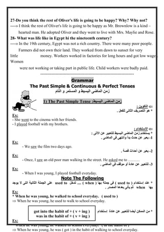 - 02 - 
27-Do you think the rest of Oliver's life is going to be happy? Why? Why not? ----» I think the rest of Oliver's life is going to be happy as Mr. Brownlow is a kind – hearted man. He adopted Oliver and they went to live with Mrs. Maylie and Rose. 
28- What was life like in Egypt hi the nineteenth century? ----» In the 19th century, Egypt was not a rich country. There were many poor people. Farmers did not own their land. They worked from dawn to sunset for very little money. Workers worked in factories for long hours and got low wages. Women were not working or taking part in public life. Child workers were badly paid. 
-------------------------------------------------------------------- 
Grammar 
The Past Simple & Continuous & Perfect Tenses 
زمن الماضى البسيط و المستمر و التام 
1) The Past Simple Tense :زمن الماضى البسيط 
 التكوين : 
* هو التصريف الثانى للفعل . 
Ex: 
- She went to the cinema with her friends. 
- I played football with my brothers. 
 الاستخدام : 
* يستخدم زمن الماضى البسيط للتعبير عن الآتى : 
6 يعبر عن حدث بدأ وانتهى فى الماضى . - 
Ex: 
- We saw the film two days ago. 
0 يعبر عن أحداث قصة . - 
Ex: 
- Once, I saw an old poor man walking in the street. He asked me to ……… 
2 للتعبير عن عادة أو موقف فى الماضى . - 
Ex: 
- When I was young, I played football everyday. 
Note The Following 
* عند إستخدام ( used to ) فى جملة بها ( when ) .... تدخل used to على الجملة الثانية التى لا يوجد 
بها when ثم يأتى بعدها المصدر . 
Ex: 
* When he was young, he walked to school everyday. ( used to ) 
 When he was young, he used to walk to school everyday. 
* من الممكن أيضا للتعبير عن عادة إستخدام got into the habit of + ( v + ing ) 
was in the habit of + ( v + ing ) 
Ex: 
* When he was young, he walked to school everyday. ( in the habit of ) 
 When he was young, he was ( got ) in the habit of walking to school everyday. 
 