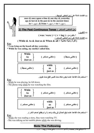 - 02 - 
 الكلمات الدالة على زمن الماضى البسيط : 
once & once upon a time & one day & yesterday 
ago & last & in the past & in the ancient times 
in + ) تاريخ ( & from + ) تاريخ ( + to + ) تاريخ ( 
------------------------------------------------------------------------------- 
2) The Past Continuous Tense : زمن الماضى المستمر 
 التكوين : 
* يتكون من : ( was / were ) + ( v + ing ) 
 الكلمات الدالة على زمن الماضى المستمر : 
( While & As & Just as & When & all + فترة زمنية ماضية ) 
Exs: 
* I was lying on the beach all day yesterday. 
* While he was eating, my mother called him. 
While 
As ) ماضى مستمر ( ) ماضى بسيط ( 
Just as 
while 
) ماضى بسيط ( as ) ماضى مستمر ( 
just as 
* تستخدم هذه القاعدة عندما يكون هناك حدث قصير قطع حدث طويل . 
Exs: 
- While he was playing, he fell down. 
- The phone rang while he was watching the film. 
While 
As ) ماضى مستمر ( ) ماضى مستمر ( 
Just as 
while 
) ماضى مستمر ( as ) ماضى مستمر ( 
just as 
* تستخدم هذه القاعدة عندما يقع الحدثان فى وقت واحد ) أى لم يقطع أحدهم الآخر ( . 
Exs: 
- While she was reading a story, they were watching TV. 
- She was talking on her mobile phone while she was driving. 
------------------------------------------------------------------------- Note The Following 
* إذا لم يأتى بعد ( while ) فاعل --------  يأتى بعدها ( v + ing ) . 
 