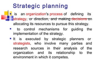 Strategic planning 
 is an organization's process of defining its 
strategy, or direction, and making decisions on 
allocating its resources to pursue this strategy. 
 to control mechanisms for guiding the 
implementation of the strategy. 
 It is executed by strategic planners or 
strategists, who involve many parties and 
research sources in their analysis of the 
organization and its relationship to the 
environment in which it competes. 
 