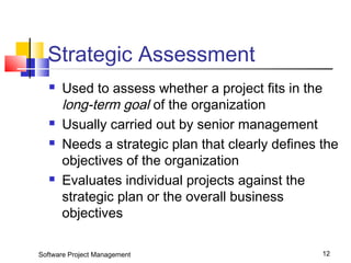 Strategic Assessment 
 Used to assess whether a project fits in the 
long-term goal of the organization 
 Usually carried out by senior management 
 Needs a strategic plan that clearly defines the 
objectives of the organization 
 Evaluates individual projects against the 
strategic plan or the overall business 
objectives 
Software Project Management 12 
 