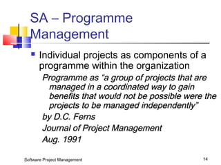 SA – Programme 
Management 
 Individual projects as components of a 
programme within the organization 
Programme aass ““aa ggrroouupp ooff pprroojjeeccttss tthhaatt aarree 
mmaannaaggeedd iinn aa ccoooorrddiinnaatteedd wwaayy ttoo ggaaiinn 
bbeenneeffiittss tthhaatt wwoouulldd nnoott bbee ppoossssiibbllee wweerree tthhee 
pprroojjeeccttss ttoo bbee mmaannaaggeedd iinnddeeppeennddeennttllyy”” 
bbyy DD..CC.. FFeerrnnss 
JJoouurrnnaall ooff PPrroojjeecctt MMaannaaggeemmeenntt 
AAuugg.. 11999911 
Software Project Management 14 
 