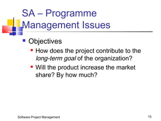 SA – Programme 
Management Issues 
 Objectives 
 How does the project contribute to the 
long-term goal of the organization? 
 Will the product increase the market 
share? By how much? 
Software Project Management 15 
 