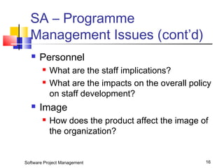 SA – Programme 
Management Issues (cont’d) 
 Personnel 
 What are the staff implications? 
 What are the impacts on the overall policy 
on staff development? 
 Image 
 How does the product affect the image of 
the organization? 
Software Project Management 16 
 