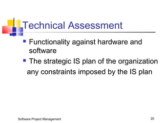 Technical Assessment 
 Functionality against hardware and 
software 
 The strategic IS plan of the organization 
any constraints imposed by the IS plan 
Software Project Management 20 
 