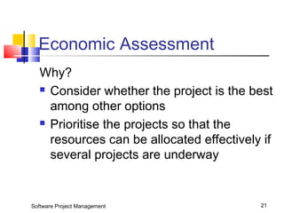 Economic Assessment 
Why? 
 Consider whether the project is the best 
among other options 
 Prioritise the projects so that the 
resources can be allocated effectively if 
several projects are underway 
Software Project Management 21 
 