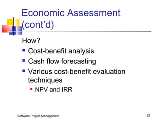 Economic Assessment 
(cont’d) 
How? 
 Cost-benefit analysis 
 Cash flow forecasting 
 Various cost-benefit evaluation 
techniques 
 NPV and IRR 
Software Project Management 22 
 