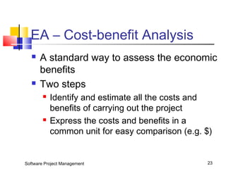 EA – Cost-benefit Analysis 
 A standard way to assess the economic 
benefits 
 Two steps 
 Identify and estimate all the costs and 
benefits of carrying out the project 
 Express the costs and benefits in a 
common unit for easy comparison (e.g. $) 
Software Project Management 23 
 