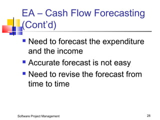 EA – Cash Flow Forecasting 
(Cont’d) 
 Need to forecast the expenditure 
and the income 
 Accurate forecast is not easy 
 Need to revise the forecast from 
time to time 
Software Project Management 28 
 