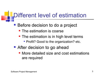 Different level of estimation 
 Before decision to do a project 
 The estimation is coarse 
 The estimation is in high level terms 
 Profit? Good to the organization? etc. 
 After decision to go ahead 
 More detailed size and cost estimations 
are required 
Software Project Management 3 
 