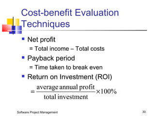 Cost-benefit Evaluation 
Techniques 
 Net profit 
= Total income – Total costs 
 Payback period 
= Time taken to break even 
 Return on Investment (ROI) 
100% 
= average annual profit ´ 
total investment 
Software Project Management 30 
 