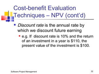 Cost-benefit Evaluation 
Techniques – NPV (cont’d) 
 Discount rate is the annual rate by 
which we discount future earning 
 e.g. If discount rate is 10% and the return 
of an investment in a year is $110, the 
present value of the investment is $100. 
Software Project Management 32 
 
