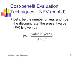 Cost-benefit Evaluation 
Techniques – NPV (cont’d) 
 Let n be the number of year and r be 
the discount rate, the present value 
(PV) is given by 
PV value in year 
r n 
n 
+ 
(1 ) 
= 
Software Project Management 33 
 