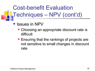 Cost-benefit Evaluation 
Techniques – NPV (cont’d) 
 Issues in NPV 
 Choosing an appropriate discount rate is 
difficult 
 Ensuring that the rankings of projects are 
not sensitive to small changes in discount 
rate 
Software Project Management 34 
 