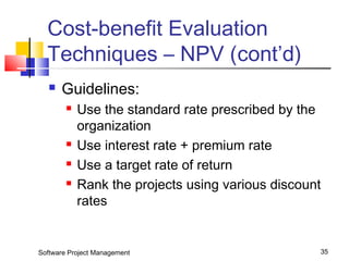 Cost-benefit Evaluation 
Techniques – NPV (cont’d) 
 Guidelines: 
 Use the standard rate prescribed by the 
organization 
 Use interest rate + premium rate 
 Use a target rate of return 
 Rank the projects using various discount 
rates 
Software Project Management 35 
 