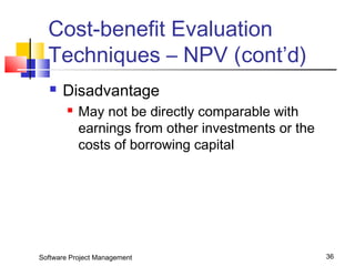 Cost-benefit Evaluation 
Techniques – NPV (cont’d) 
 Disadvantage 
 May not be directly comparable with 
earnings from other investments or the 
costs of borrowing capital 
Software Project Management 36 
 