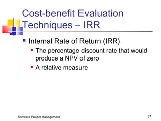 Cost-benefit Evaluation 
Techniques – IRR 
 Internal Rate of Return (IRR) 
 The percentage discount rate that would 
produce a NPV of zero 
 A relative measure 
Software Project Management 37 
 