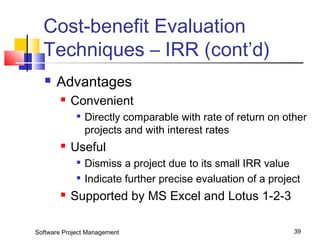Cost-benefit Evaluation 
Techniques – IRR (cont’d) 
 Advantages 
 Convenient 
 Directly comparable with rate of return on other 
projects and with interest rates 
 Useful 
 Dismiss a project due to its small IRR value 
 Indicate further precise evaluation of a project 
 Supported by MS Excel and Lotus 1-2-3 
Software Project Management 39 
 